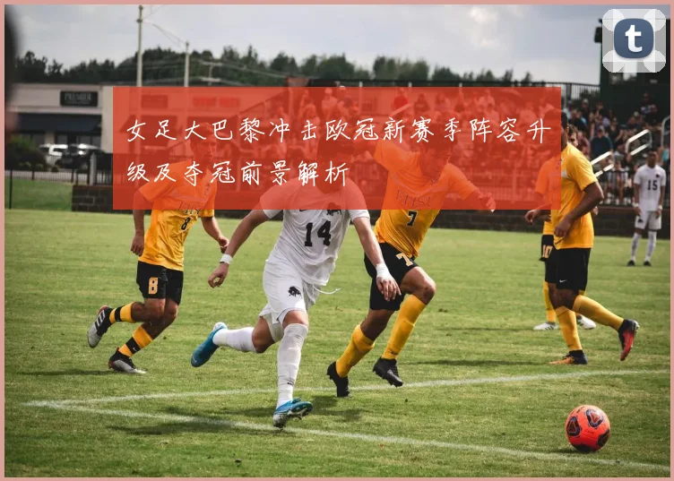 女足大巴黎冲击欧冠新赛季阵容升级及夺冠前景解析