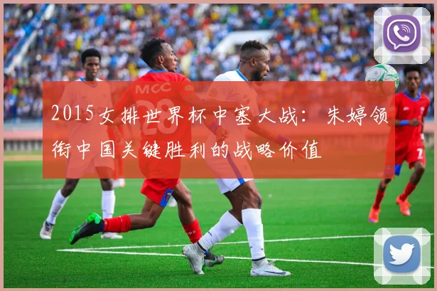 2015女排世界杯中塞大战:朱婷领衔中国关键胜利的战略价值