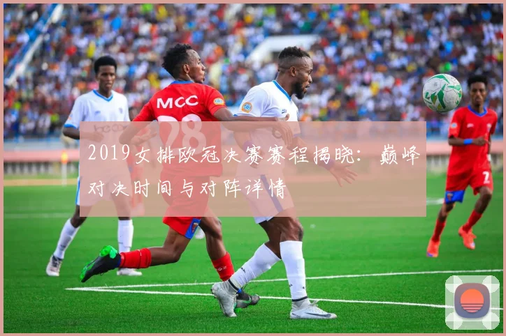 2019女排欧冠决赛赛程揭晓：巅峰对决时间与对阵详情