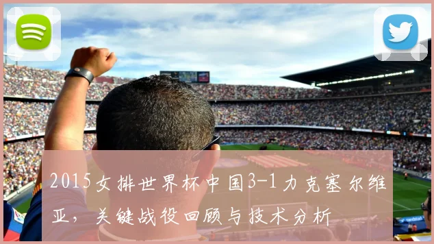 2015女排世界杯中国3-1力克塞尔维亚,关键战役回顾与技术分析