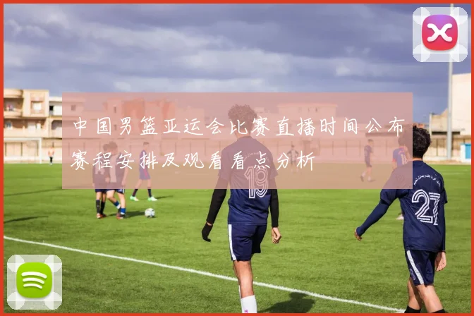 中国男篮亚运会比赛直播时间公布赛程安排及观看看点分析