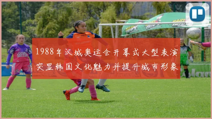 1988年汉城奥运会开幕式大型表演突显韩国文化魅力并提升城市形象